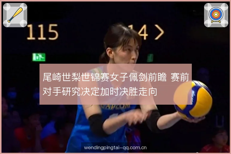 尾崎世梨世锦赛女子佩剑前瞻 赛前对手研究决定加时决胜走向 尾崎世梨世锦赛女子佩剑前瞻 赛前对手研究决定加时决胜走向