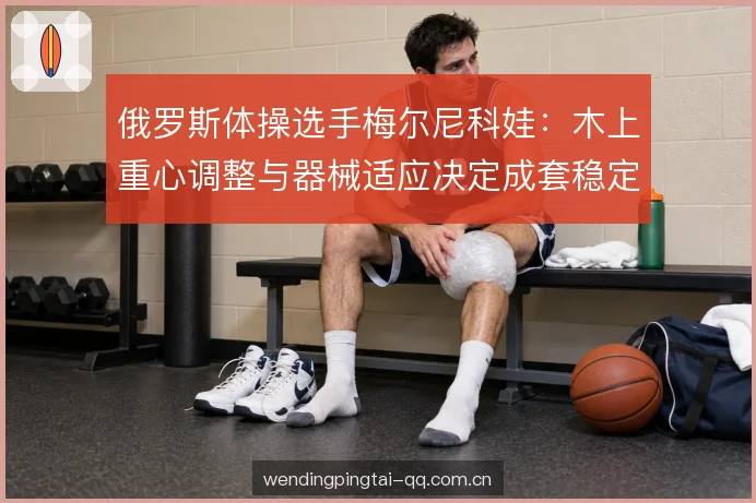 俄罗斯体操选手梅尔尼科娃：木上重心调整与器械适应决定成套稳定性